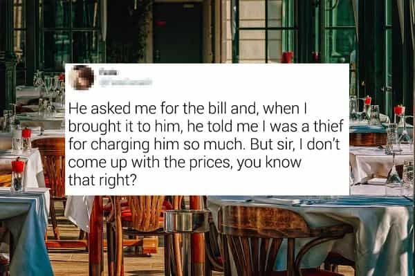 He asked me for the bill and, when I * brought it to him, he told me I was a thief for charging him so much. But sir, I don't come up with the prices, you know that right?