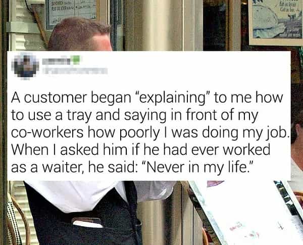 A customer began "explaining" to me how to use a tray and saying in front of my co-workers how poorly I was doing my job When I asked him if he had ever worked as a waiter, he said: "Never in my life'