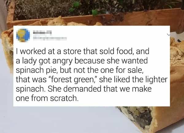 I worked at a store that sold food, and a lady got angry because she wanted spinach pie, but not the one for sale, that was "forest green, she liked the lighter spinach. She demanded that we make one from scratch.