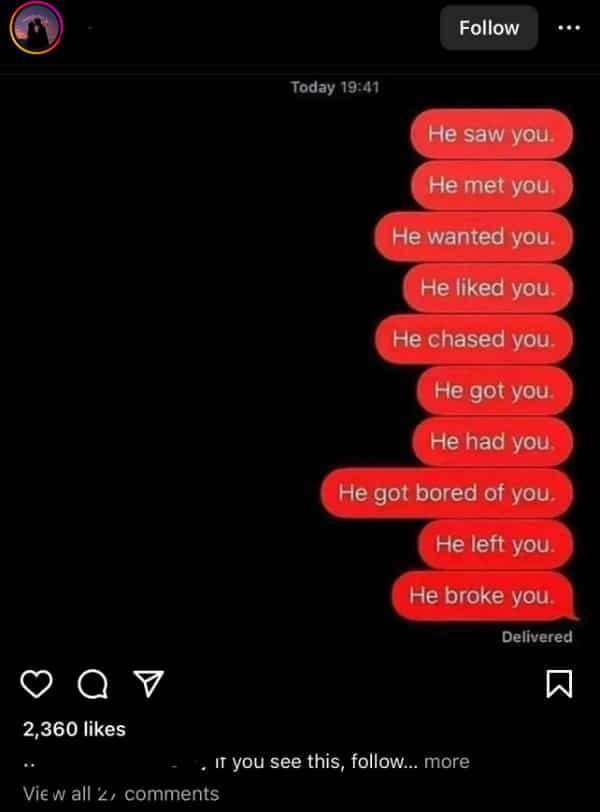 He saw you He met you He wanted you He liked you. He chased you He got you He had you He got bored of you He left you He broke you.