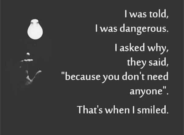I was told, I was dangerous. 1 asked why, they said, "because you don't need anyone • That's when I smiled.