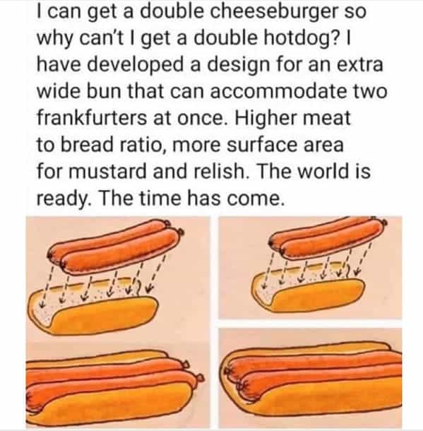 I can get a double cheeseburger so why can't I get a double hotdog? I have developed a design for an extra wide bun that can accommodate two frankfurters at once. Higher meat to bread ratio, more surface area for mustard and relish. The world is ready. The time has come.