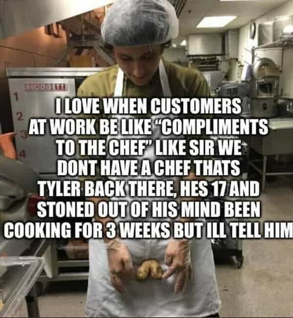 OLOVE WHEN CUSTOMERS 2 AT WORK BE LIKE "COMPLIMENTS TO THE CHEF LIKE SIR WE DONT HAVE A CHEF THATS TYLER BACK THERE, HES 17 AND STONED OUT OF HIS MIND BEEN COOKING FOR 3 WEEKS BUT ULL TELL HIM