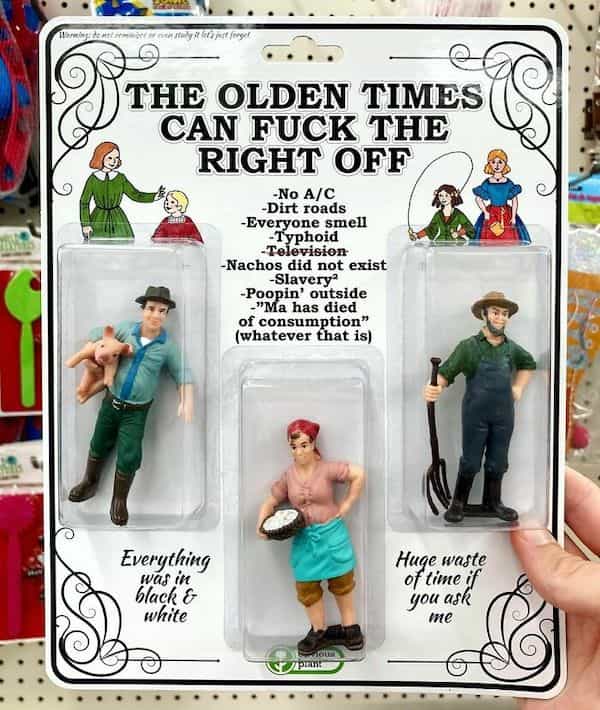 THE OLDEN TIMES CAN THE RIGHT OFF -No A/C -Dirt roads -Everyone smell -Typhoid -elevision -Nachos did not exist -Slavery? -Poopin' outside -"Ma has died of consumption" (whatever that is)