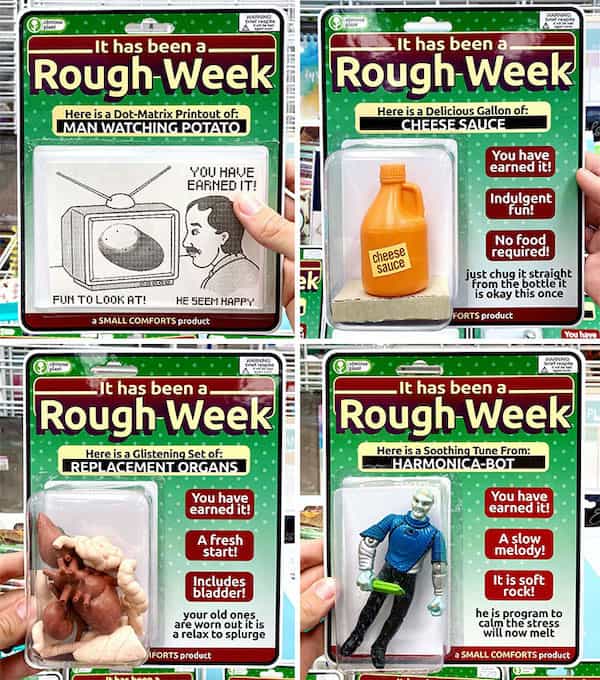 - It has been a Rough Week Here is a Dor-Matrix Printout of MAN WATCHING POTATO YOU HAVE EARNED IT! FUN TO LOOKAT! 3 SMALL COMFORTS product HE SEEM hAPPY -It has been a Rough Week Here is a Glistening Set of: REPLACEMENT ORGANS You have earned it! A fresh start! includes bladder! your old ones are worn out it is a relax to splurgo FORTS produt It has been a Rough Week Here is a Delicious Gallon of: CHFESESA F You have earned it Indulgent Fun! cheese saUCe