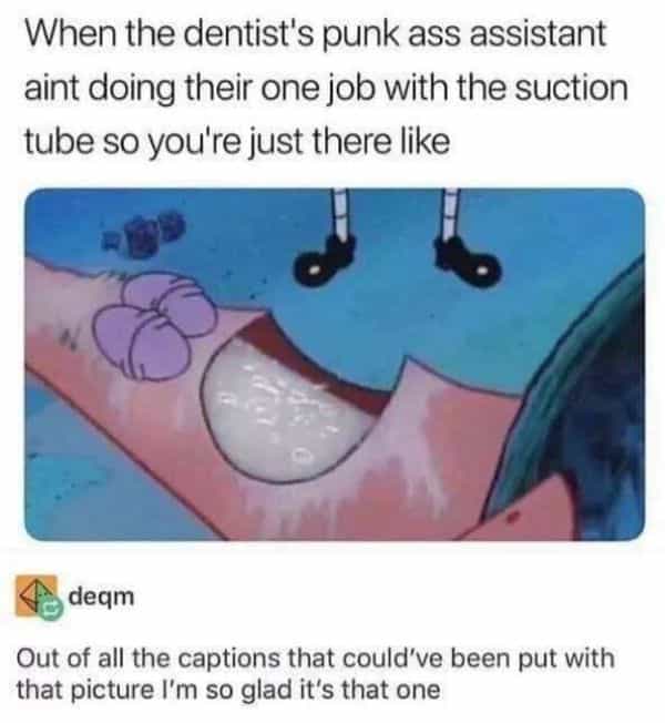 When the dentist's punk ass assistant aint doing their one job with the suction tube so you're just there like Out of all the captions that could've been put with that picture I'm so glad it's that one