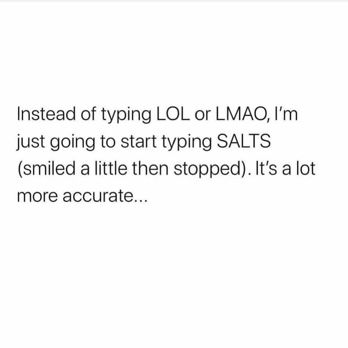 Instead of typing LOL or LMAO, I'm just going to start typing SALTS (smiled a little then stopped). It's a lot more accurate...