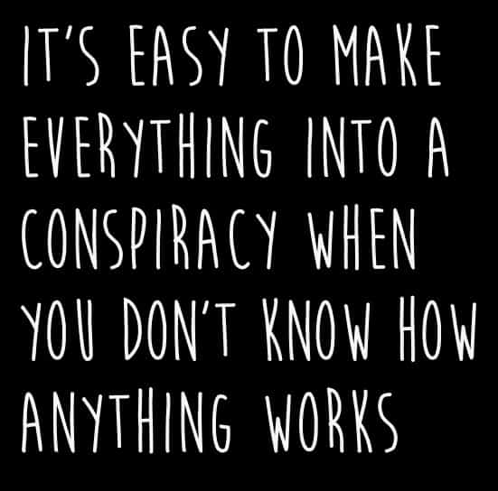IT'S EASY TO MAKE EVERYTHING INTO A CONSPIRACY WHEN YOU DON'T KNOW HOW ANYTHING WORKS