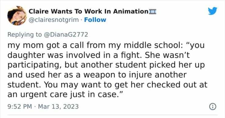 my mom got a call from my middle school: "you daughter was involved in a fight. She wasn't participating, but another student picked her up and used her as a weapon to injure another student. You may want to get her checked out at an urgent care just in case.