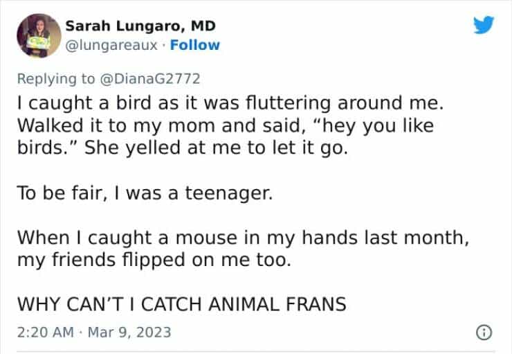 I caught a bird as it was fluttering around me. Walked it to my mom and said, "hey you like birds." She yelled at me to let it go. To be fair, I was a teenager. When I caught a mouse in my hands last month, my friends flipped on me too. WHY CAN'T I CATCH ANIMAL FRANS