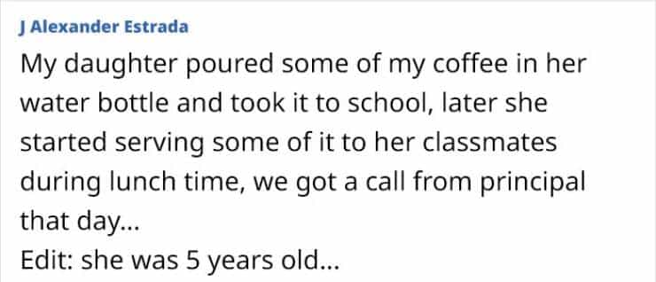 My daughter poured some of my coffee in her water bottle and took it to school, later she started serving some of it to her classmates during lunch time, we got a call from principal that day... Edit: she was 5 years old...