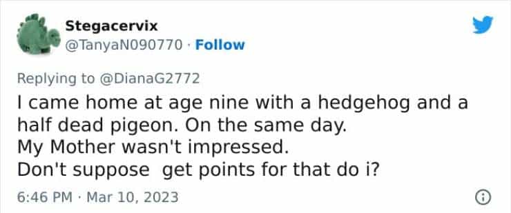 I came home at age nine with a hedgehog and a half dead pigeon. On the same day. My Mother wasn't impressed. Don't suppose get points for that do i?