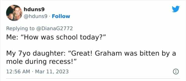 Me: "How was school today?" My 7yo daughter: "Great! Graham was bitten by a mole during recess!"