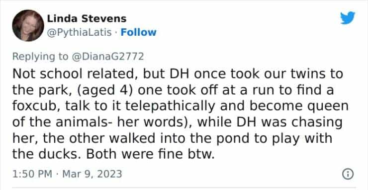 Not school related, but DH once took our twins to the park, (aged 4) one took off at a run to find a foxcub, talk to it telepathically and become queen of the animals- her words), while DH was chasing her, the other walked into the pond to play with the ducks. Both were fine btw.
