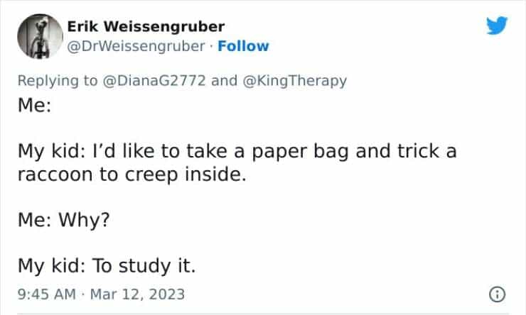 Me: My kid: I'd like to take a paper bag and trick a raccoon to creep inside. Me: Why? My kid: To study it.