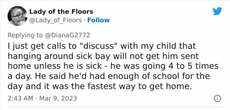 I iust get calls to "discuss" with my child that hanging around sick bay will not get him sent home unless he is sick - he was going 4 to 5 times a day. He said he'd had enough of school for the day and it was the fastest way to get home.