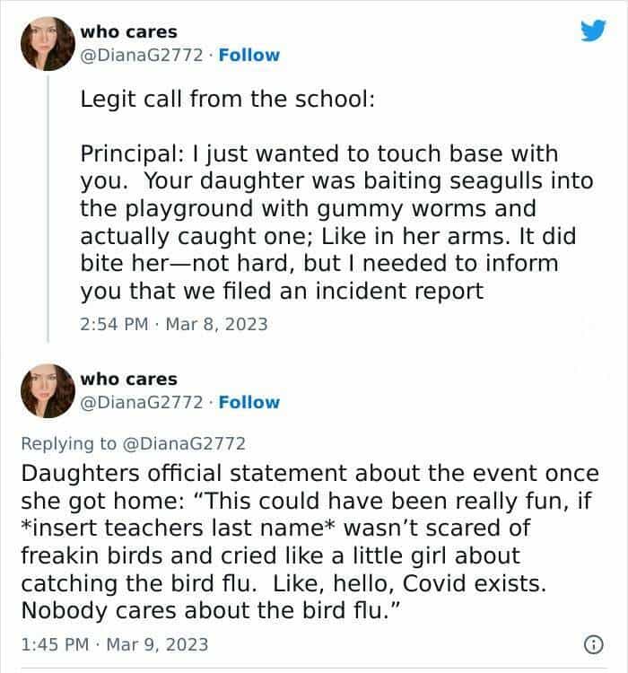 Legit call from the school: Principal: I just wanted to touch base with you. Your daughter was baiting seagulls into the playground with gummy worms and actually caught one; Like in her arms. It did bite her-not hard, but I needed to inform you that we filed an incident report