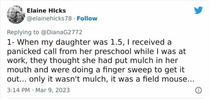 1- When my daughter was 1.5, I received a panicked call from her preschool while I was at work, they thought she had put mulch in her mouth and were doing a finger sweep to get it out... only it wasn't mulch, it was a field mouse...