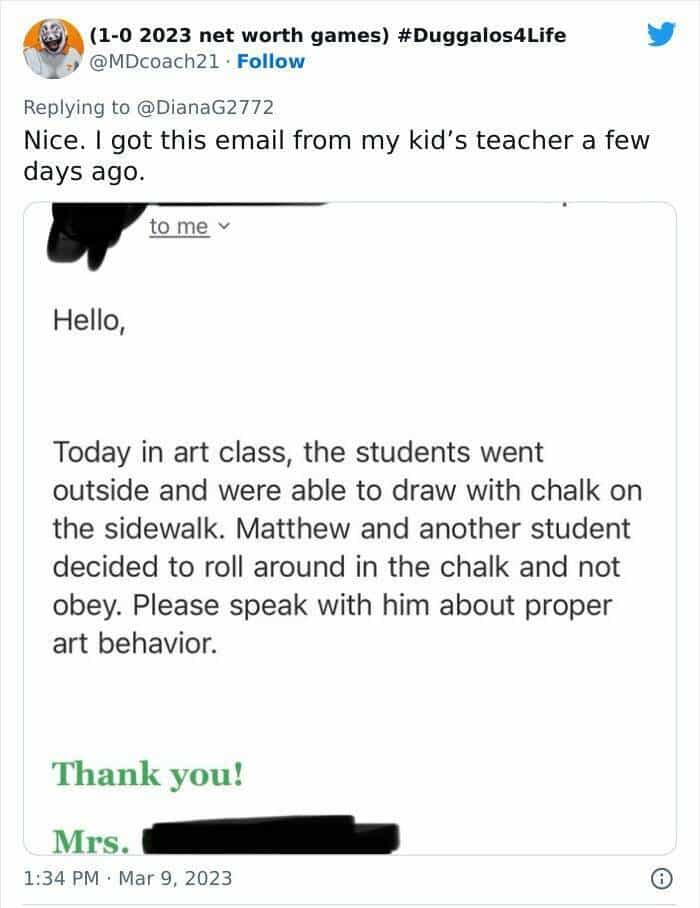 Nice. I got this email from my kid's teacher a few days ago. to me v Hello, Today in art class, the students went outside and were able to draw with chalk on the sidewalk. Matthew and another student decided to roll around in the chalk and not obey. Please speak with him about proper art behavior.