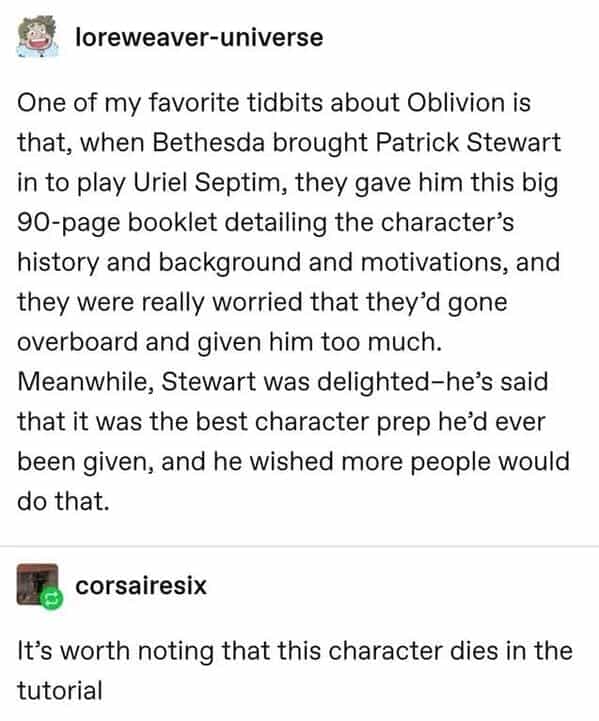 One of my favorite tidbits about Oblivion is that, when Bethesda brought Patrick Stewart in to play Uriel Septim, they gave him this big 90-page booklet detailing the character's history and background and motivations, and they were really worried that they'd gone overboard and given him too much. Meanwhile, Stewart was delighted-he's said that it was the best character prep he'd ever been given, and