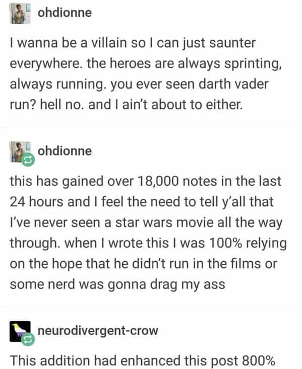 I wanna be a villain so I can just saunter everywhere. the heroes are always sprinting, always running. you ever seen darth vader run? hell no. and I ain't about to either.
