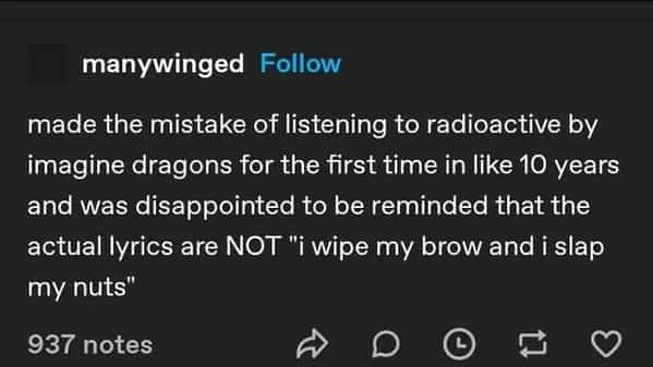 made the mistake of listening to radioactive by imagine dragons for the first time in like 10 years and was disappointed to be reminded that the actual lyrics are NOT "i wipe my brow and i slap my nuts"