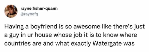 Having a boyfriend is so awesome like there's just a guy in ur house whose job it is to know where countries are and what exactly Watergate was