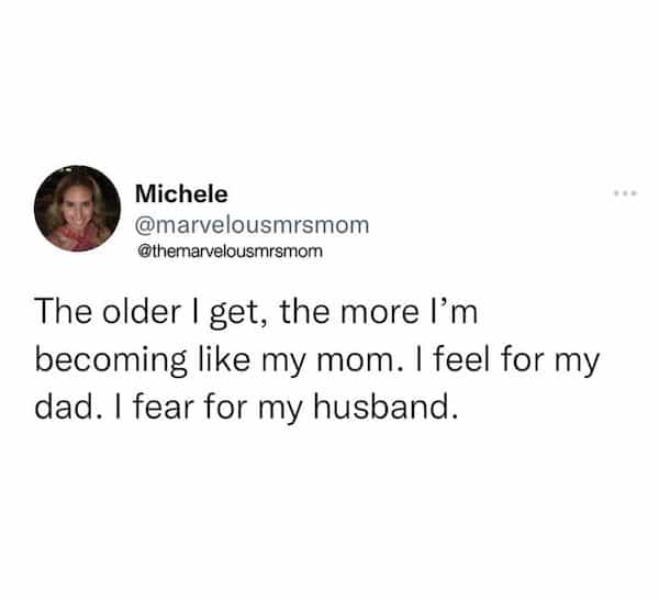 The older I get, the more l'm becoming like my mom. I feel for my dad. I fear for my husband.