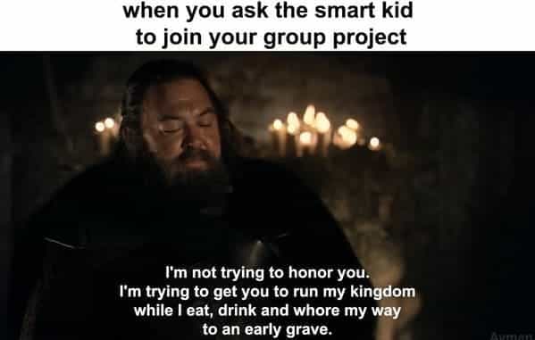 when you ask the smart kid to join your group project I'm not trying to honor you. I'm trying to get you to run my kingdom while I eat, drink and whore my way to an early grave.