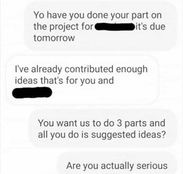 Yo have you done your part on the project for Dit's due tomorrow I've already contributed enough ideas that's for you and You want us to do 3 parts and all you do is suggested ideas? Are you actually serious