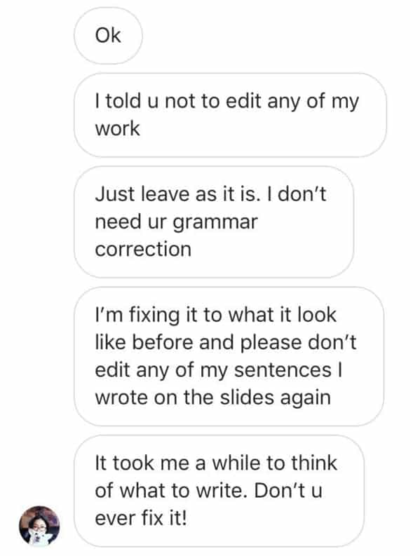 Itold u not to edit any of my work Just leave as it is. I don't need ur grammar correction I'm fixing it to what it look like before and please don't edit any of my sentences I wrote on the slides again It took me a while to think of what to write. Don't u ever fix it!