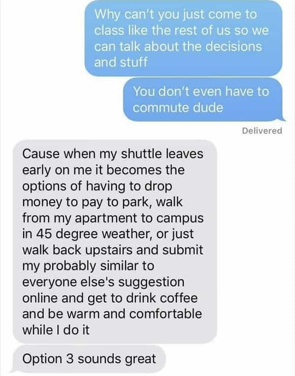 Cause when my shuttle leaves early on me it becomes the options of having to drop money to pay to park, walk from my apartment to campus in 45 degree weather, or just walk back upstairs and submit my probably similar to everyone else's suggestion online and get to drink coffee and be warm and comfortable while I do it Option 3 sounds great