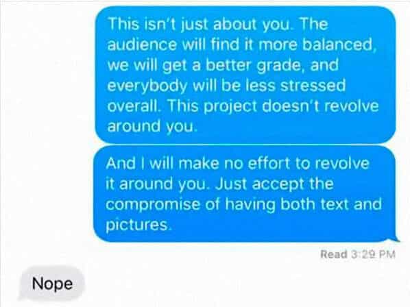 This isn't just about you. The audience will find it more balanced we will get a better grade, and everybody will be less stressed overall. This project doesn't revolve around you. And I will make no effort to revolve it around you. Just accept the compromise of having both text and pictures. Read 3:29 PM Nope