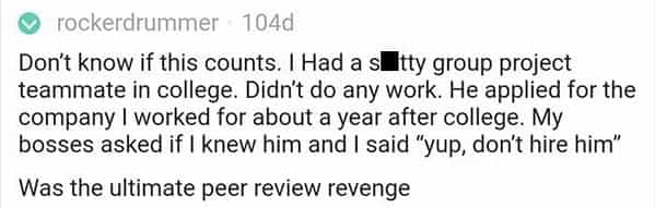 Don't know if this counts. I Had a sultty group project teammate in college. Didn't do any work. He applied for the company I worked for about a year after college. My bosses asked if I knew him and I said "yup, don't hire him" Was the ultimate peer review revenge