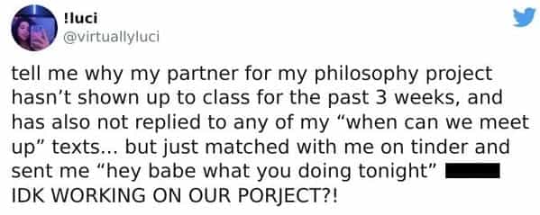 tell me why my partner for my philosophy project hasn't shown up to class for the past 3 weeks, and has also not replied to any of my "when can we meet up" texts... but just matched with me on tinder and sent me "hey babe what you doing tonight" IDK WORKING ON OUR PORJECT?!