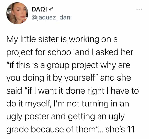 My little sister is working on a project for school and I asked her "if this is a group project why are you doing it by yourself" and she said "if I want it done right I have to do it myself, I'm not turning in an ugly poster and getting an ugly grade because of them".. she's 11