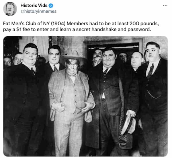 Fat Men's Club of NY (1904) Members had to be at least 200 pounds, pay a $1 fee to enter and learn a secret handshake and password.
