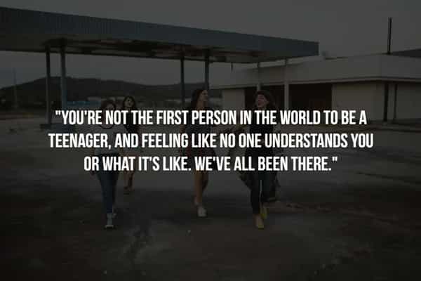 "YOU'RE NOT THE FIRST PERSON IN THE WORLD TO BE A TEENAGER, AND FEELING LIKE NO ONE UNDERSTANDS YOU OR WHAT IT'S LIKE. WE'VE ALL BEEN THERE."