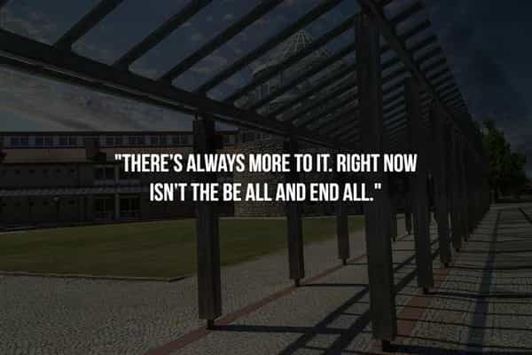 "THERE'S ALWAYS MORE TO IT. RIGHT NOW ISN'T THE BE ALL AND END ALL"