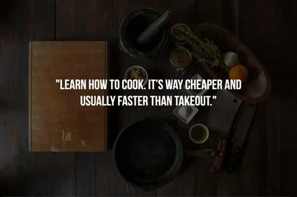 "LEARN HOW TO COOK. IT'S WAY CHEAPER AND USUALLY FASTER THAN TAKEOUT."