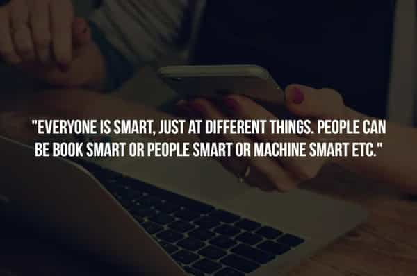 "EVERYONE IS SMART, JUST AT DIFFERENT THINGS. PEOPLE CAN BE BOOK SMART OR PEOPLE SMART OR MACHINE SMART ETC."