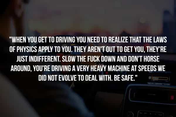 "WHEN YOU GET TO DRIVING YOU NEED TO REALIZE THAT THE LAWS OF PHYSICS APPLY TO YOU. THEY AREN'T OUT TO GET YOU, THEY'RE JUST INDIFFERENT. SLOW THE FUCK DOWN AND DON'T HORSE AROUND, YOU'RE DRIVING A VERY HEAVY MACHINE AT SPEEDS WE DID NOT EVOLVE TO DEAL WITH. BE SAFE."