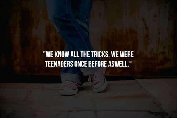 "WE KNOW ALL THE TRICKS, WE WERE TEENAGERS ONCE BEFORE ASWELL"