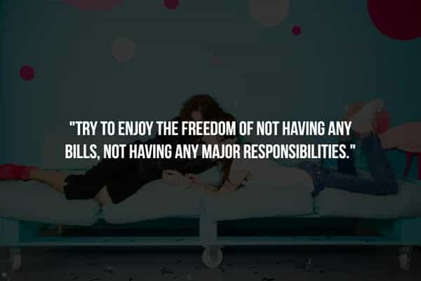 "TRY TO ENJOY THE FREEDOM OF NOT HAVING ANY BILLS, NOT HAVING ANY MAJOR RESPONSIBILITIES."