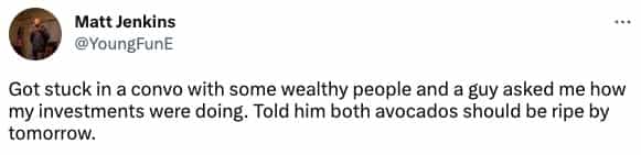 Got stuck in a convo with some wealthy people and a guy asked me how my investments were doing. Told him both avocados should be ripe by tomorrow.