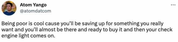 Being poor is cool cause you'll be saving up for something you really want and you'll almost be there and ready to buy it and then your check engine light comes on.
