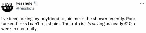 I've been asking my boyfriend to join me in the shower recently. Poor fucker thinks I can't resist him. The truth is it's saving us nearly £10 a week in electricity.