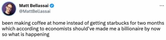been making coffee at home instead of getting starbucks for two months which according to economists should've made me a billionaire by now so what is happening