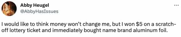 I would like to think money won't change me, but I won $5 on a scratch-off lottery ticket and immediately bought name brand aluminum foil.