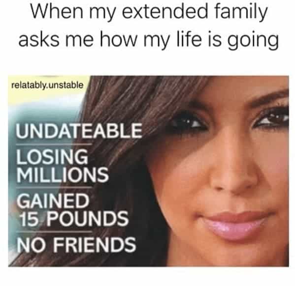 When my extended family asks me how my life is going relatably.unstable UNDATEABLE LOSING MILLIONS GAINED 15 POUNDS NO FRIENDS
